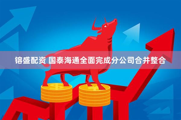 镕盛配资 国泰海通全面完成分公司合并整合