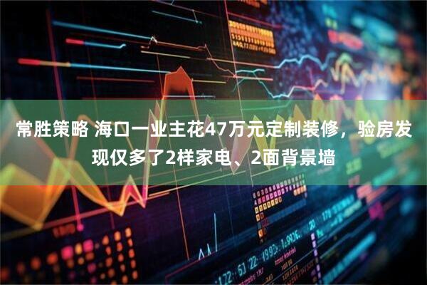 常胜策略 海口一业主花47万元定制装修，验房发现仅多了2样家电、2面背景墙