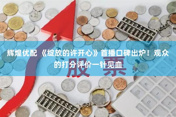 辉煌优配 《绽放的许开心》首播口碑出炉！观众的打分评价一针见血
