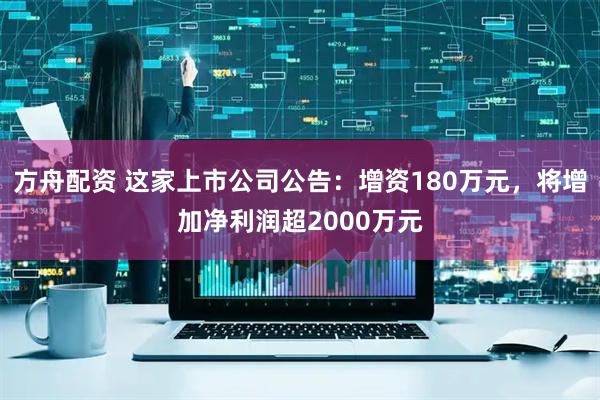 方舟配资 这家上市公司公告：增资180万元，将增加净利润超2000万元