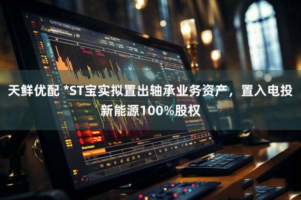 天鲜优配 *ST宝实拟置出轴承业务资产，置入电投新能源100%股权