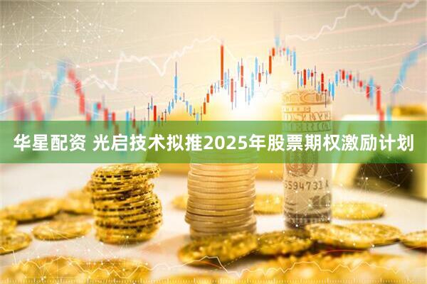 华星配资 光启技术拟推2025年股票期权激励计划