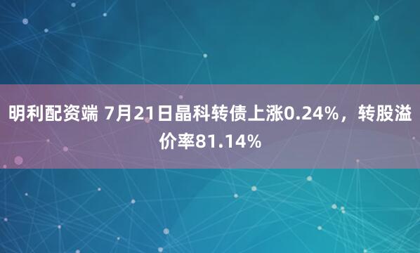 明利配资端 7月21日晶科转债上涨0.24%，转股溢价率81.14%