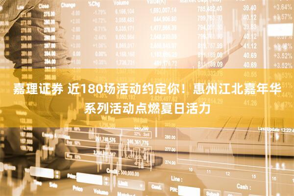 嘉理证券 近180场活动约定你！惠州江北嘉年华系列活动点燃夏日活力