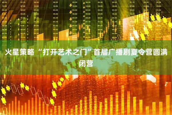 火星策略 “打开艺术之门”首届广播剧夏令营圆满闭营