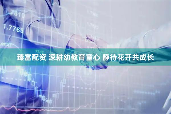臻富配资 深耕幼教育童心 静待花开共成长