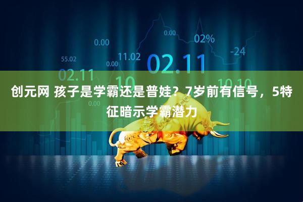 创元网 孩子是学霸还是普娃？7岁前有信号，5特征暗示学霸潜力