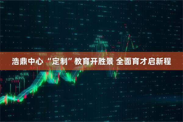 浩鼎中心 “定制”教育开胜景 全面育才启新程