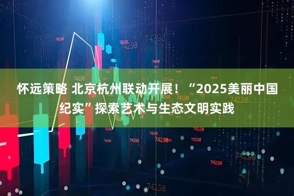 怀远策略 北京杭州联动开展！“2025美丽中国纪实”探索艺术与生态文明实践