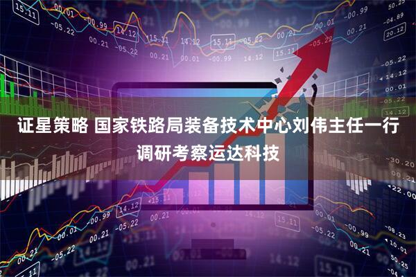 证星策略 国家铁路局装备技术中心刘伟主任一行调研考察运达科技