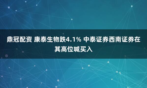 鼎冠配资 康泰生物跌4.1% 中泰证券西南证券在其高位喊买入
