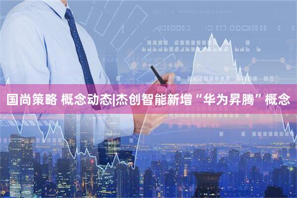 国尚策略 概念动态|杰创智能新增“华为昇腾”概念