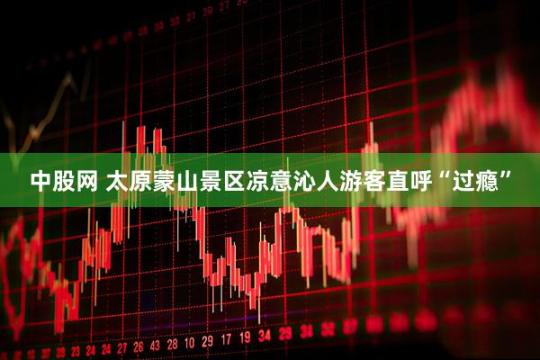 中股网 太原蒙山景区凉意沁人游客直呼“过瘾”