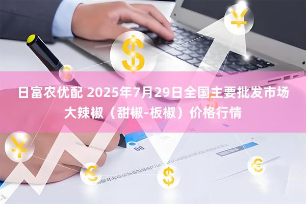 日富农优配 2025年7月29日全国主要批发市场大辣椒(甜椒-板椒)价格行情