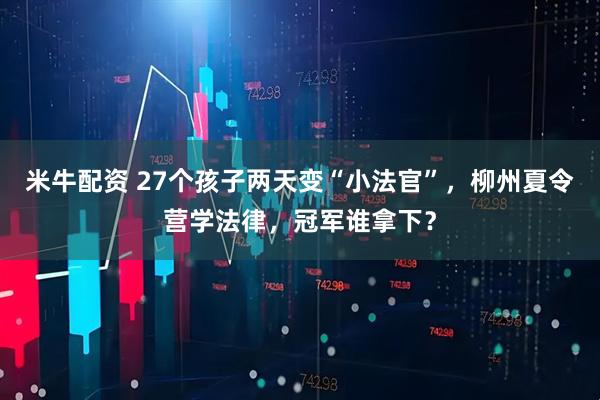 米牛配资 27个孩子两天变“小法官”，柳州夏令营学法律，冠军谁拿下？