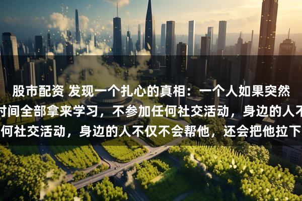 股市配资 发现一个扎心的真相：一个人如果突然非常努力地工作，业余时间全部拿来学习，不参加任何社交活动，身边的人不仅不会帮他，还会把他拉下来