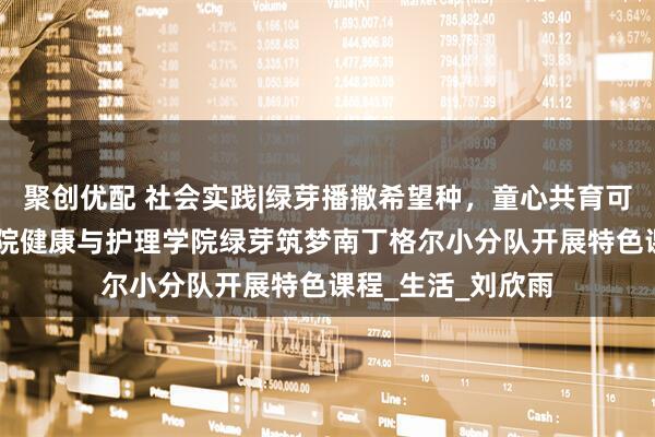 聚创优配 社会实践|绿芽播撒希望种，童心共育可持续 武昌理工学院健康与护理学院绿芽筑梦南丁格尔小分队开展特色课程_生活_刘欣雨