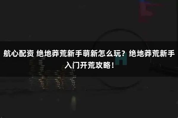 航心配资 绝地莽荒新手萌新怎么玩？绝地莽荒新手入门开荒攻略！