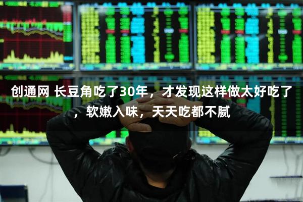 创通网 长豆角吃了30年，才发现这样做太好吃了，软嫩入味，天天吃都不腻
