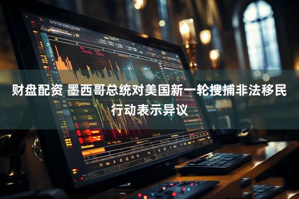 财盘配资 墨西哥总统对美国新一轮搜捕非法移民行动表示异议