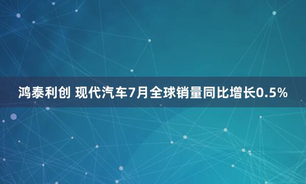 鸿泰利创 现代汽车7月全球销量同比增长0.5%