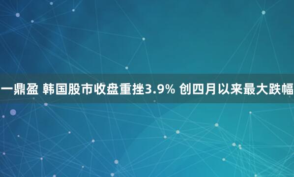 一鼎盈 韩国股市收盘重挫3.9% 创四月以来最大跌幅