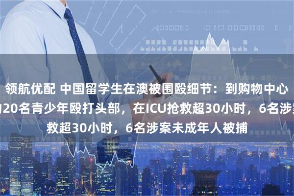 领航优配 中国留学生在澳被围殴细节：到购物中心接妻子下班遭约20名青少年殴打头部，在ICU抢救超30小时，6名涉案未成年人被捕