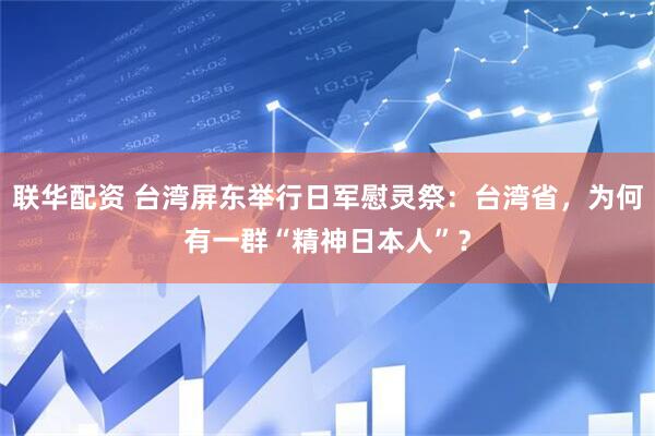联华配资 台湾屏东举行日军慰灵祭：台湾省，为何有一群“精神日本人”？