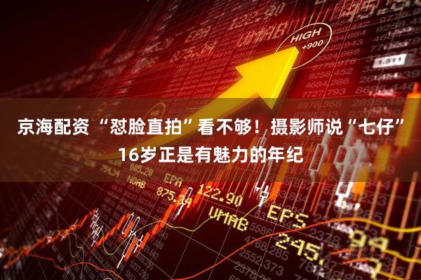京海配资 “怼脸直拍”看不够！摄影师说“七仔”16岁正是有魅力的年纪