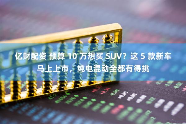 亿财配资 预算 10 万想买 SUV？这 5 款新车马上上市，纯电混动全都有得挑