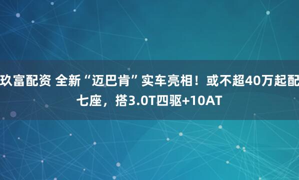 玖富配资 全新“迈巴肯”实车亮相！或不超40万起配七座，搭3.0T四驱+10AT