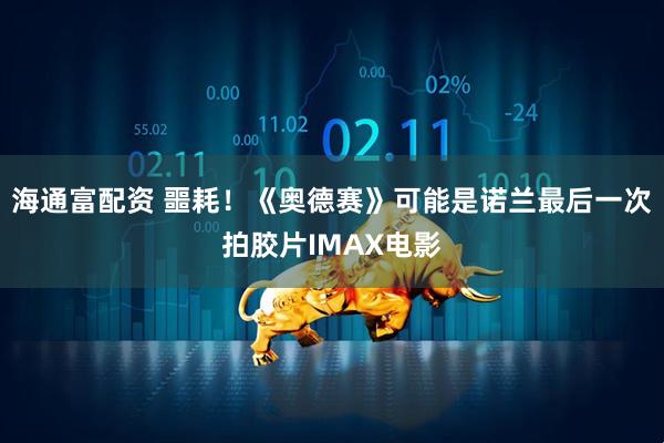 海通富配资 噩耗！《奥德赛》可能是诺兰最后一次拍胶片IMAX电影