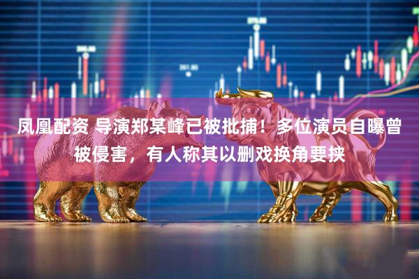 凤凰配资 导演郑某峰已被批捕！多位演员自曝曾被侵害，有人称其以删戏换角要挟