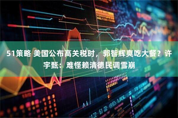51策略 美国公布高关税时，郭智辉爽吃大餐？许宇甄：难怪赖清德民调雪崩