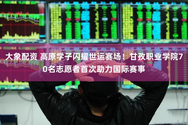 大象配资 高原学子闪耀世运赛场！甘孜职业学院70名志愿者首次助力国际赛事