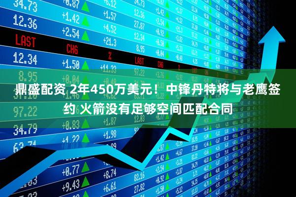 鼎盛配资 2年450万美元！中锋丹特将与老鹰签约 火箭没有足够空间匹配合同