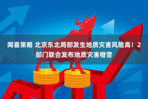 闻喜策略 北京东北局部发生地质灾害风险高！2部门联合发布地质灾害橙警