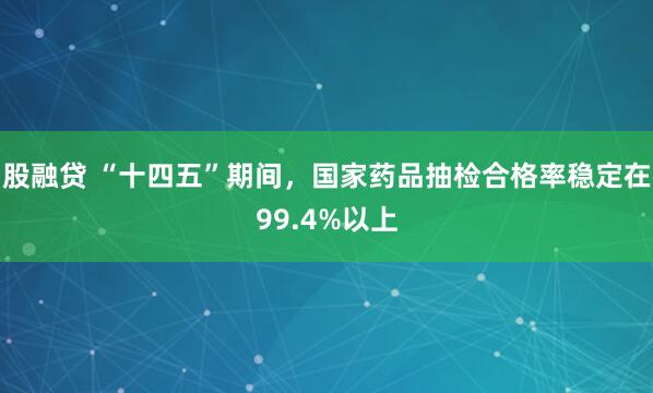 股融贷 “十四五”期间，国家药品抽检合格率稳定在99.4%以上