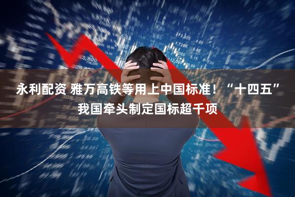 永利配资 雅万高铁等用上中国标准！“十四五”我国牵头制定国标超千项