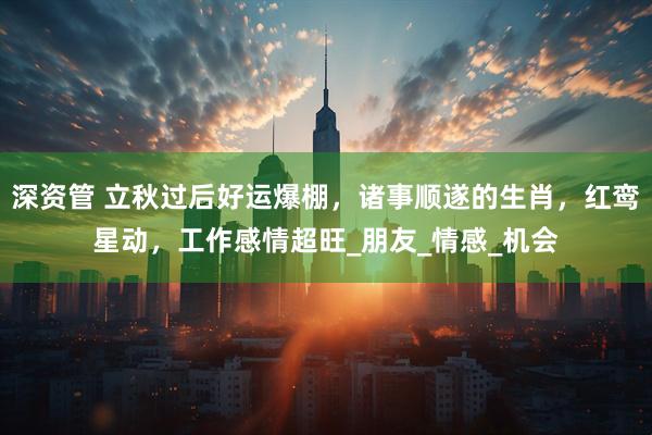 深资管 立秋过后好运爆棚，诸事顺遂的生肖，红鸾星动，工作感情超旺_朋友_情感_机会