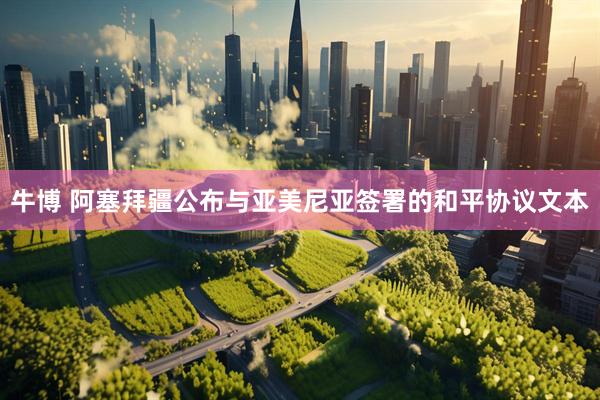 牛博 阿塞拜疆公布与亚美尼亚签署的和平协议文本