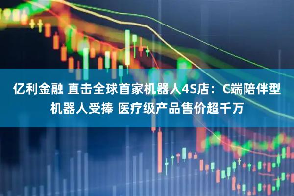 亿利金融 直击全球首家机器人4S店：C端陪伴型机器人受捧 医疗级产品售价超千万