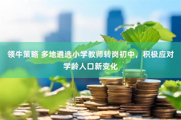 领牛策略 多地遴选小学教师转岗初中，积极应对学龄人口新变化