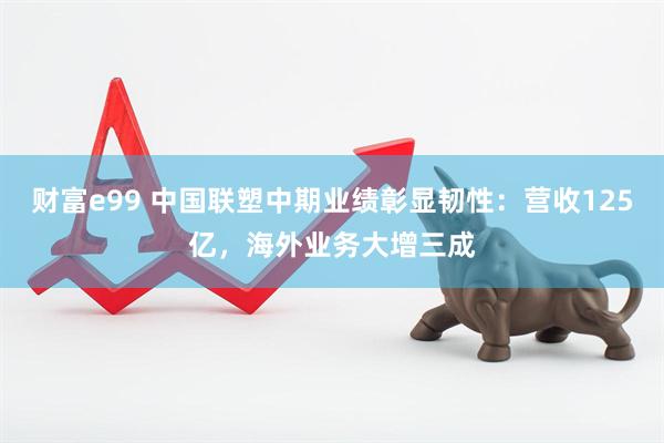 财富e99 中国联塑中期业绩彰显韧性：营收125亿，海外业务大增三成
