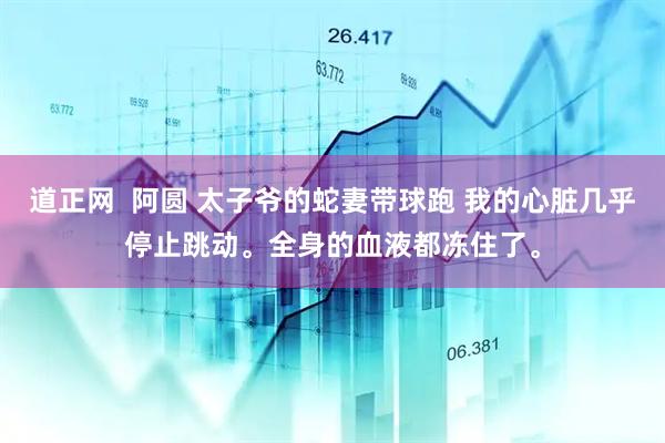 道正网  阿圆 太子爷的蛇妻带球跑 我的心脏几乎停止跳动。全身的血液都冻住了。