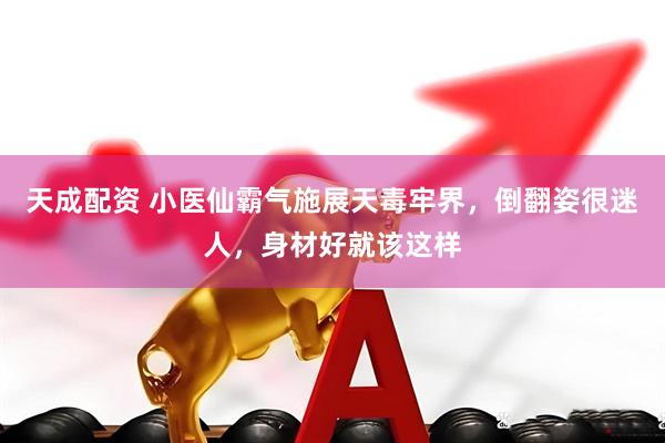 天成配资 小医仙霸气施展天毒牢界，倒翻姿很迷人，身材好就该这样