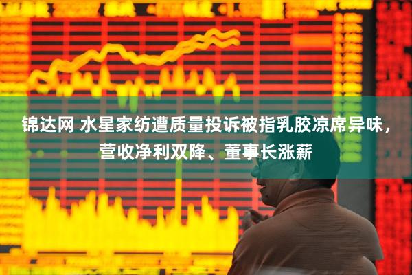 锦达网 水星家纺遭质量投诉被指乳胶凉席异味，营收净利双降、董事长涨薪