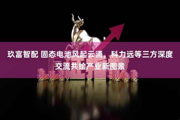 玖富智配 固态电池风起云涌，科力远等三方深度交流共绘产业新图景
