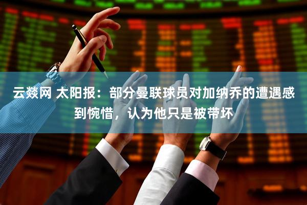 云燚网 太阳报：部分曼联球员对加纳乔的遭遇感到惋惜，认为他只是被带坏