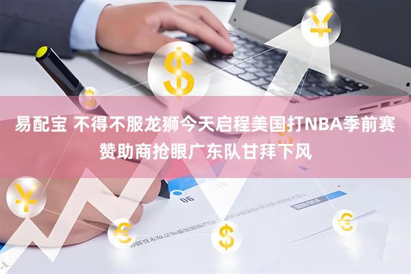 易配宝 不得不服龙狮今天启程美国打NBA季前赛赞助商抢眼广东队甘拜下风